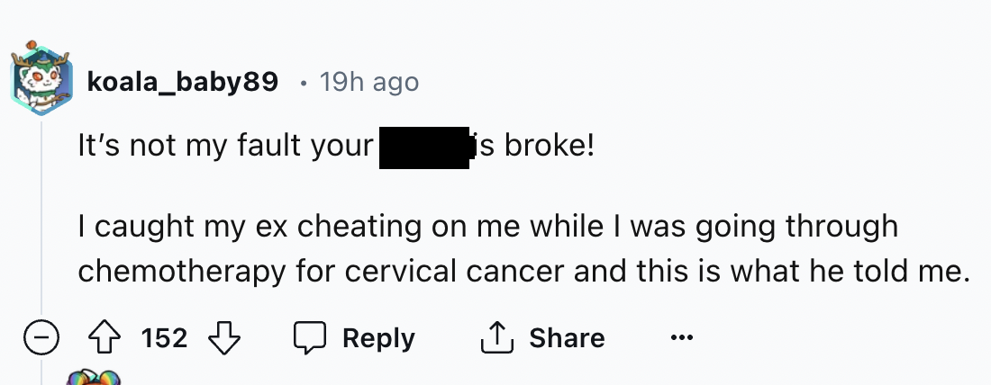 number - koala_baby89 19h ago It's not my fault your is broke! I caught my ex cheating on me while I was going through chemotherapy for cervical cancer and this is what he told me. 152